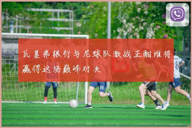 瓦基弗银行与尼球队激战正酣谁将赢得这场巅峰对决