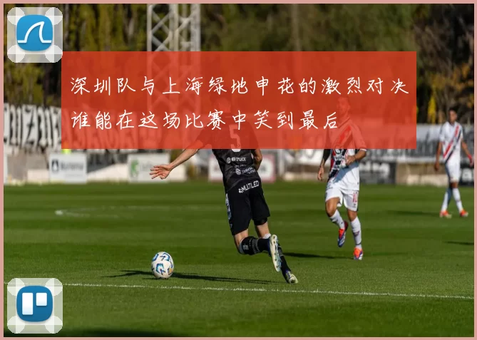深圳队与上海绿地申花的激烈对决谁能在这场比赛中笑到最后