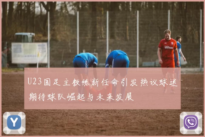 U23国足主教练新任命引发热议球迷期待球队崛起与未来发展