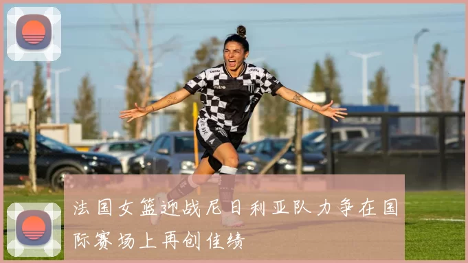 法国女篮迎战尼日利亚队力争在国际赛场上再创佳绩