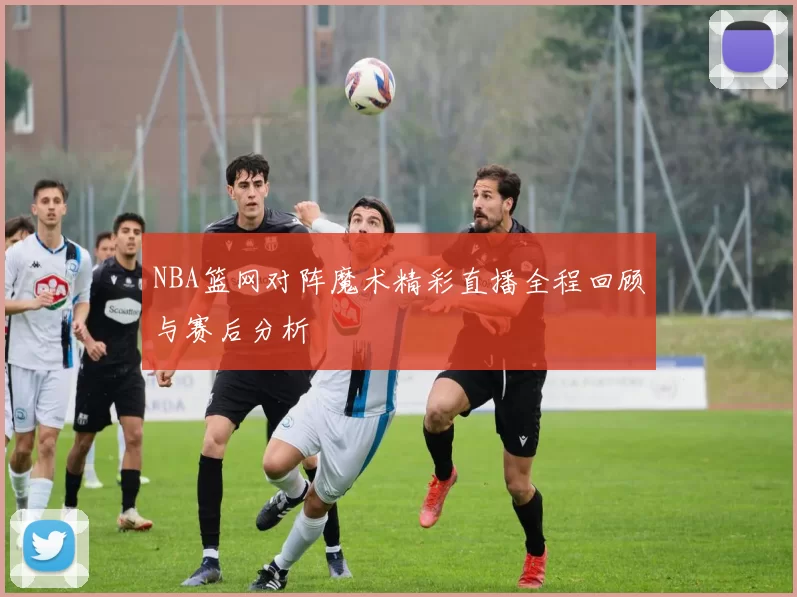 NBA篮网对阵魔术精彩直播全程回顾与赛后分析