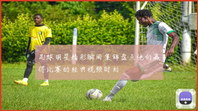 足球明星精彩瞬间集锦盘点他们赢得比赛的经典视频时刻