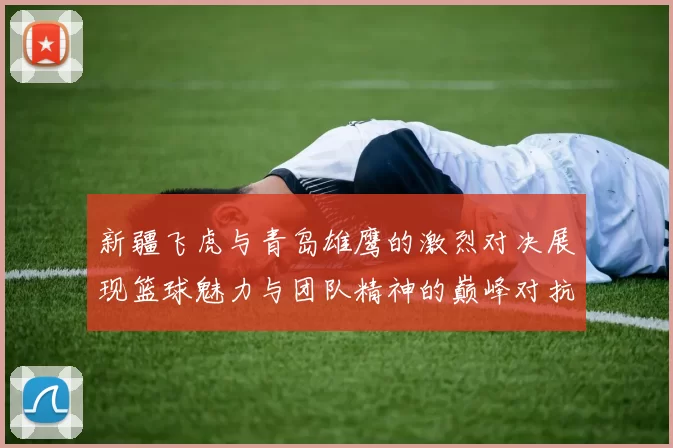 新疆飞虎与青岛雄鹰的激烈对决展现篮球魅力与团队精神的巅峰对抗