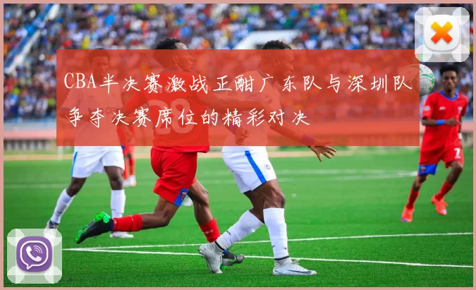 CBA半决赛激战正酣广东队与深圳队争夺决赛席位的精彩对决