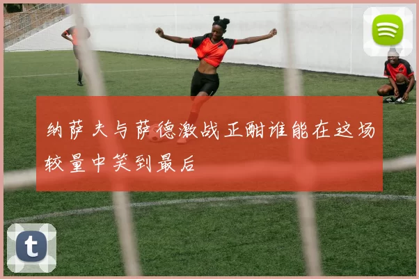 纳萨夫与萨德激战正酣谁能在这场较量中笑到最后